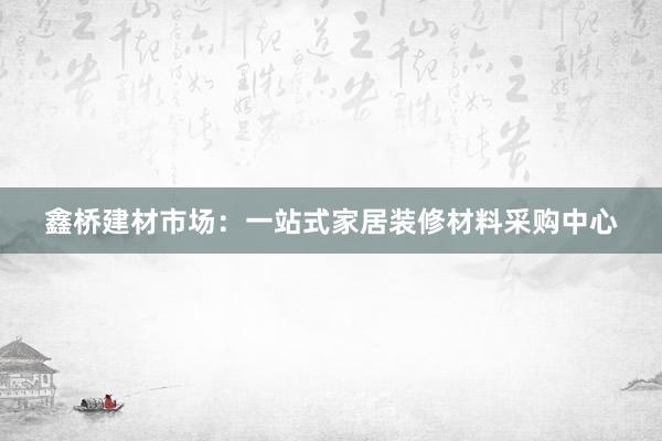 鑫桥建材市场：一站式家居装修材料采购中心